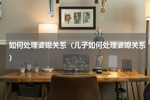 如何处理婆媳关系（儿子如何处理婆媳关系）