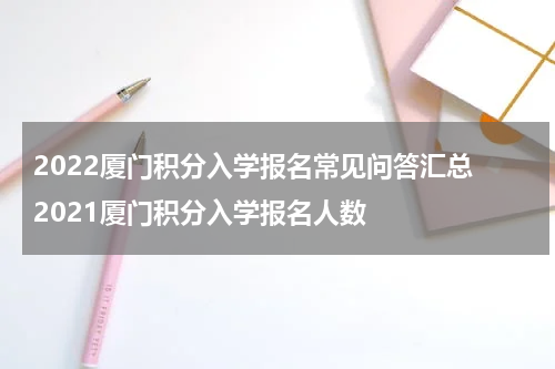 2022厦门积分入学报名常见问答汇总 2021厦门积分入学报名人数