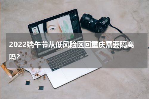 2022端午节从低风险区回重庆需要隔离吗？