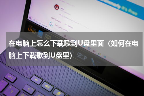 在电脑上怎么下载歌到U盘里面（如何在电脑上下载歌到U盘里）