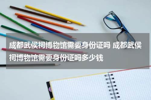 成都武侯祠博物馆需要身份证吗 成都武侯祠博物馆需要身份证吗多少钱