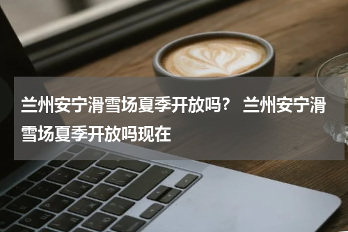 兰州安宁滑雪场夏季开放吗？ 兰州安宁滑雪场夏季开放吗现在