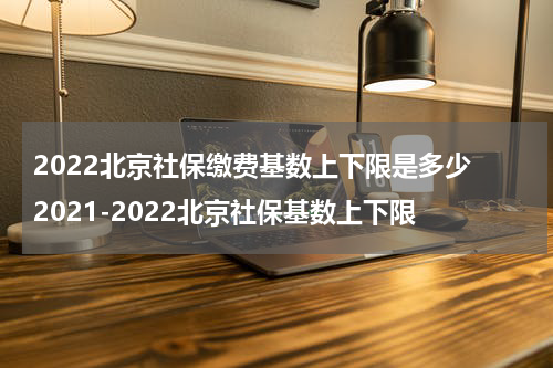 2022北京社保缴费基数上下限是多少 2021-2022北京社保基数上下限