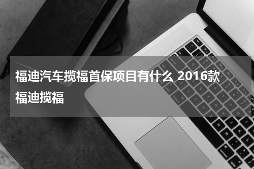 福迪汽车揽福首保项目有什么 2016款福迪揽福