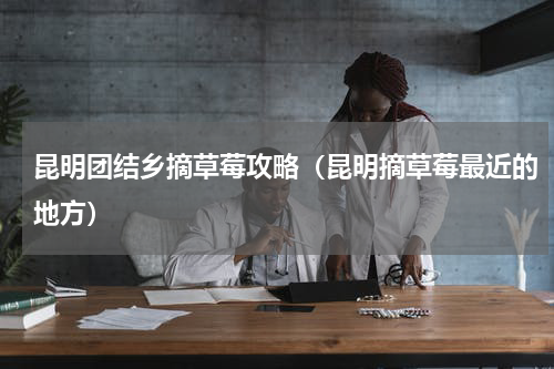昆明团结乡摘草莓攻略（昆明摘草莓最近的地方）