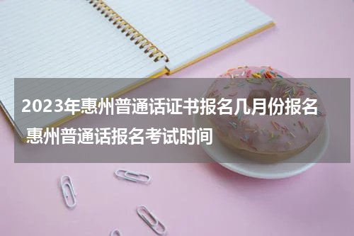 2023年惠州普通话证书报名几月份报名 惠州普通话报名考试时间