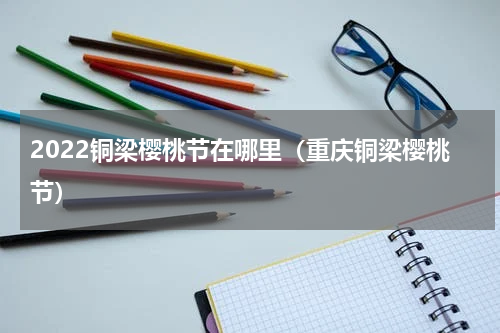 2022铜梁樱桃节在哪里（重庆铜梁樱桃节）