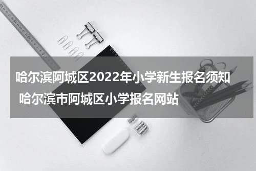 哈尔滨阿城区2022年小学新生报名须知 哈尔滨市阿城区小学报名网站