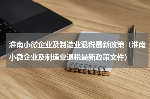 淮南小微企业及制造业退税最新政策（淮南小微企业及制造业退税最新政策文件）