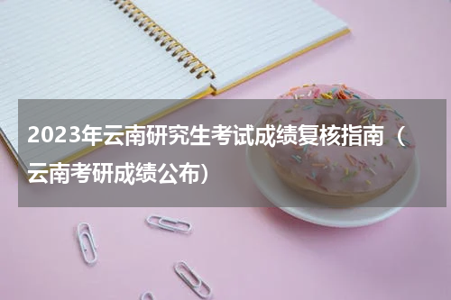 2023年云南研究生考试成绩复核指南（云南考研成绩公布）