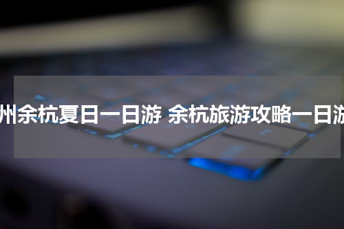 杭州余杭夏日一日游 余杭旅游攻略一日游