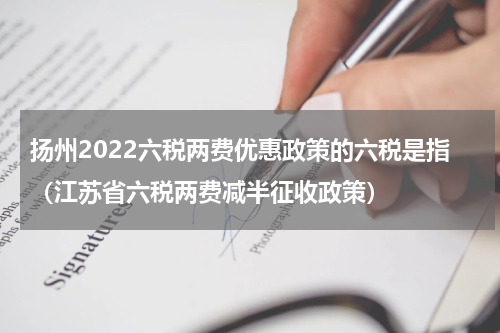 扬州2022六税两费优惠政策的六税是指（江苏省六税两费减半征收政策）