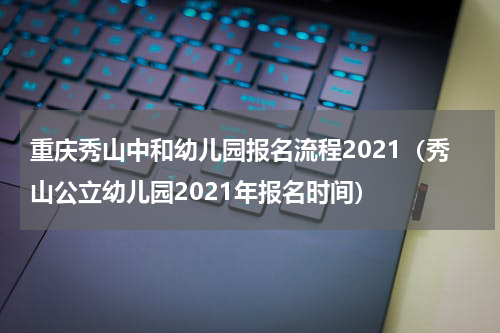 重庆秀山中和幼儿园报名流程2021（秀山公立幼儿园2021年报名时间）