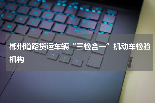 郴州道路货运车辆“三检合一”机动车检验机构