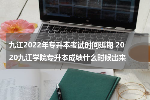 九江2022年专升本考试时间延期 2020九江学院专升本成绩什么时候出来