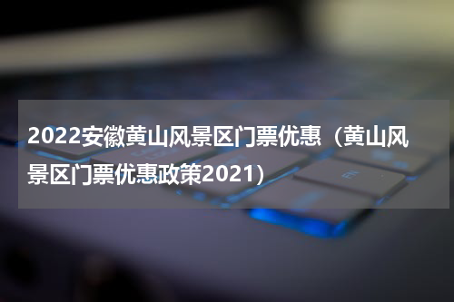2022安徽黄山风景区门票优惠（黄山风景区门票优惠政策2021）