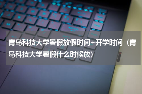 青岛科技大学暑假放假时间+开学时间（青岛科技大学暑假什么时候放）