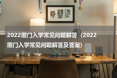 2022厦门入学常见问题解答（2022厦门入学常见问题解答及答案）