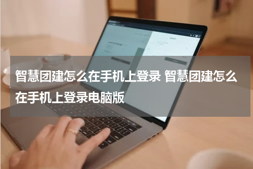 智慧团建怎么在手机上登录 智慧团建怎么在手机上登录电脑版