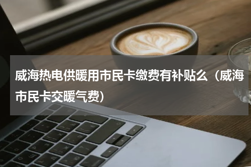 威海热电供暖用市民卡缴费有补贴么（威海市民卡交暖气费）