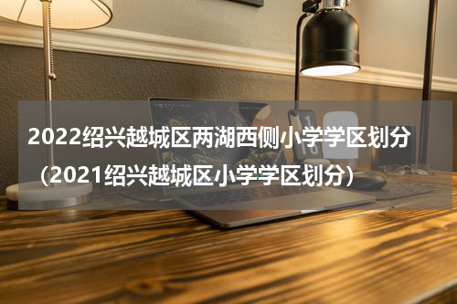 2022绍兴越城区两湖西侧小学学区划分（2021绍兴越城区小学学区划分）