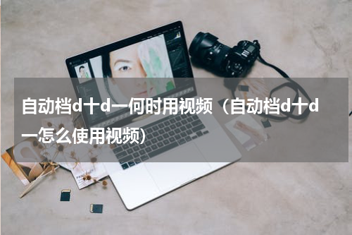 自动档d十d一何时用视频（自动档d十d一怎么使用视频）