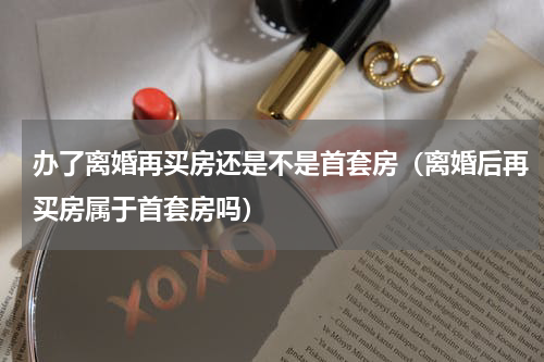 办了离婚再买房还是不是首套房（离婚后再买房属于首套房吗）