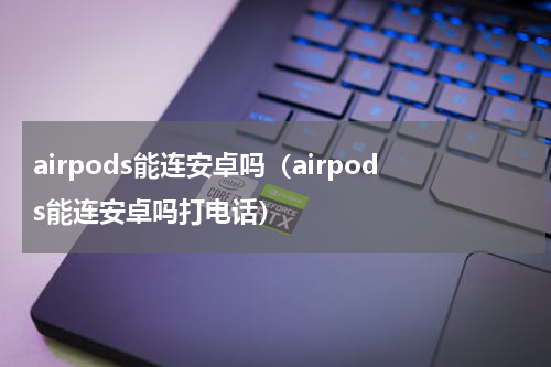 airpods能连安卓吗（airpods能连安卓吗打电话）