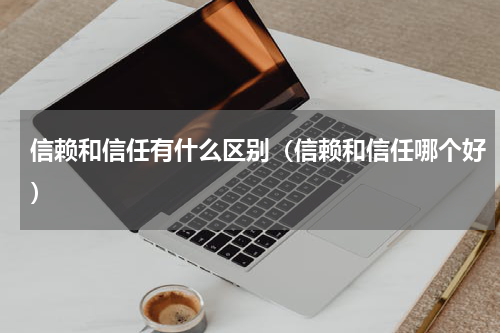 信赖和信任有什么区别（信赖和信任哪个好）