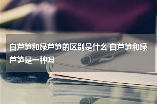 白芦笋和绿芦笋的区别是什么 白芦笋和绿芦笋是一种吗