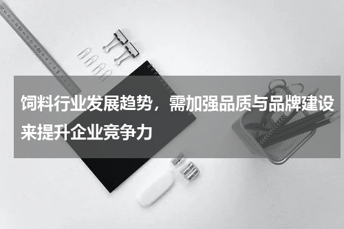饲料行业发展趋势，需加强品质与品牌建设来提升企业竞争力