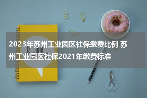 2023年苏州工业园区社保缴费比例 苏州工业园区社保2021年缴费标准