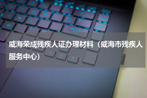 威海荣成残疾人证办理材料（威海市残疾人服务中心）
