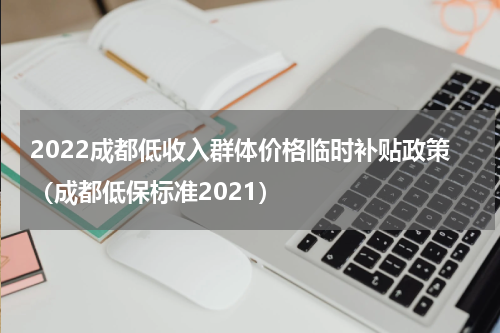 2022成都低收入群体价格临时补贴政策（成都低保标准2021）
