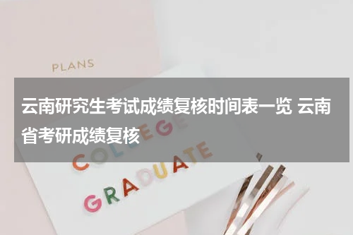 云南研究生考试成绩复核时间表一览 云南省考研成绩复核