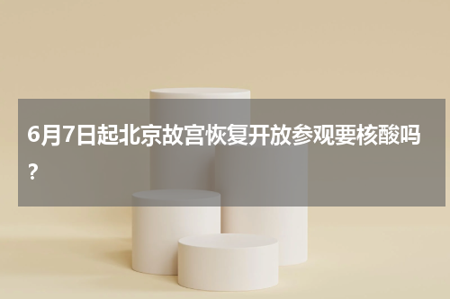 6月7日起北京故宫恢复开放参观要核酸吗？