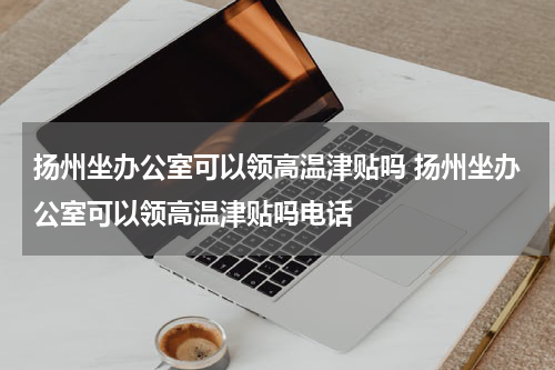 扬州坐办公室可以领高温津贴吗 扬州坐办公室可以领高温津贴吗电话