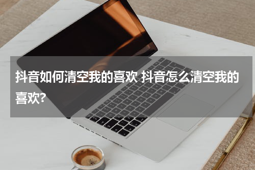 抖音如何清空我的喜欢 抖音怎么清空我的喜欢?