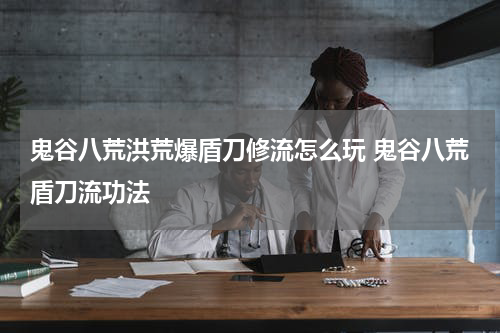鬼谷八荒洪荒爆盾刀修流怎么玩 鬼谷八荒盾刀流功法