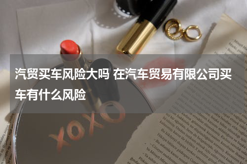 汽贸买车风险大吗 在汽车贸易有限公司买车有什么风险