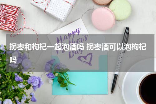 拐枣和枸杞一起泡酒吗 拐枣酒可以泡枸杞吗