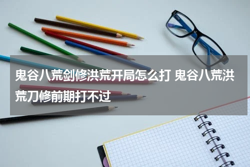 鬼谷八荒剑修洪荒开局怎么打 鬼谷八荒洪荒刀修前期打不过