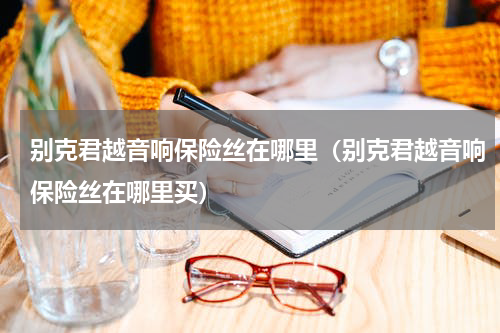 别克君越音响保险丝在哪里（别克君越音响保险丝在哪里买）