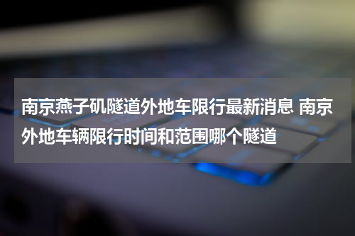 南京燕子矶隧道外地车限行最新消息 南京外地车辆限行时间和范围哪个隧道