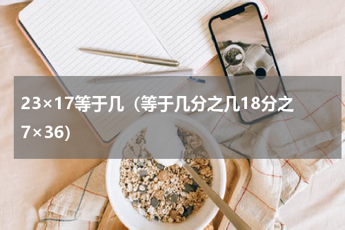 23×17等于几（等于几分之几18分之7×36）