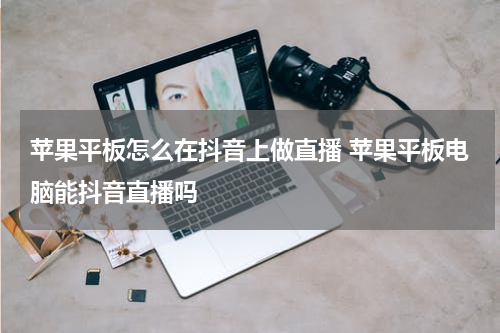 苹果平板怎么在抖音上做直播 苹果平板电脑能抖音直播吗