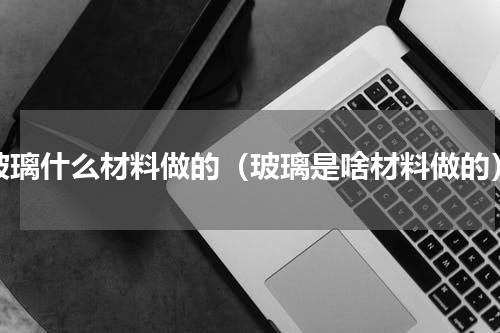 玻璃什么材料做的（玻璃是啥材料做的）