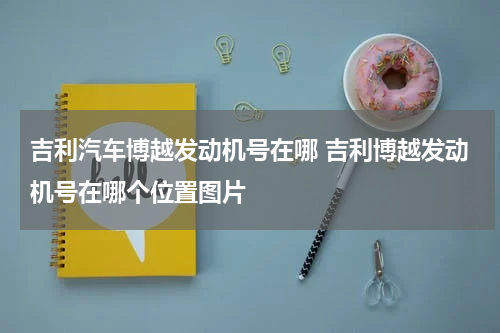 吉利汽车博越发动机号在哪 吉利博越发动机号在哪个位置图片