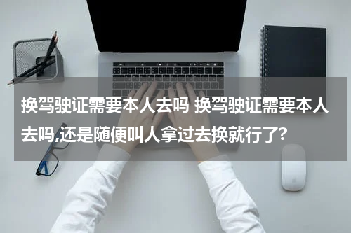 换驾驶证需要本人去吗 换驾驶证需要本人去吗,还是随便叫人拿过去换就行了?