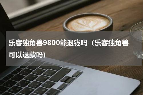 乐客独角兽9800能退钱吗（乐客独角兽可以退款吗）